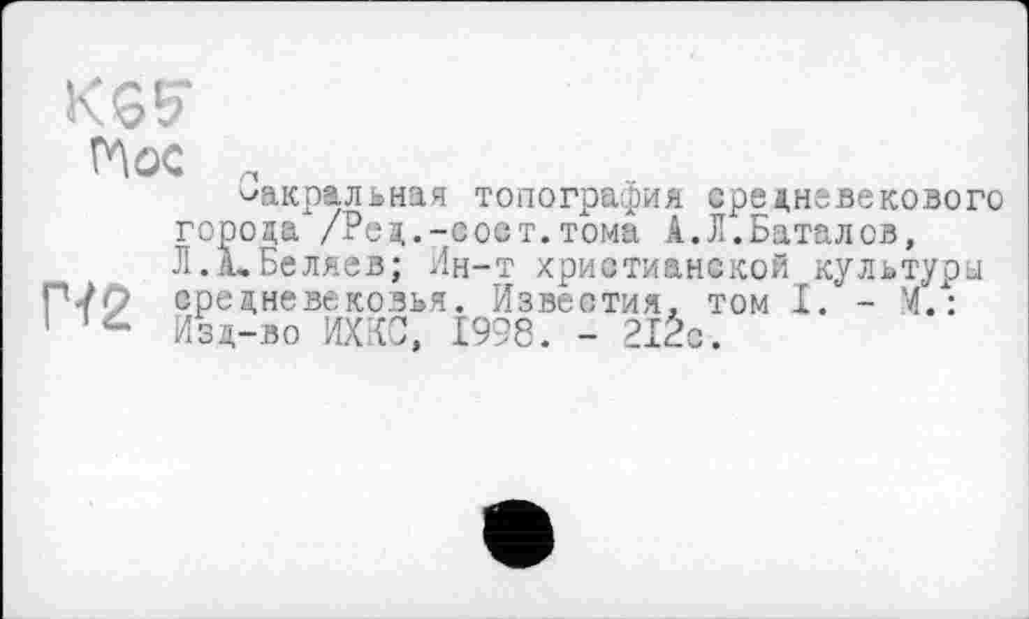 ﻿KG?
Hoc „
сакральная топография средневекового города /Роа..-сост.тома А.Л.Баталов, Л. А, Беляев; Ин-т христианской культури П-/О средневековья. Известия, том I. - Й.: 1 Изд-во ИХКС, £998. - 2IÊc.